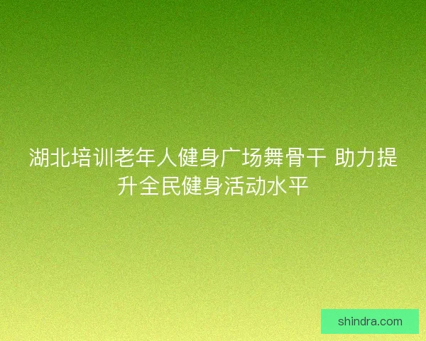 湖北培训老年人健身广场舞骨干 助力提升全民健身活动水平