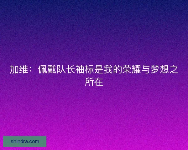 加维：佩戴队长袖标是我的荣耀与梦想之所在